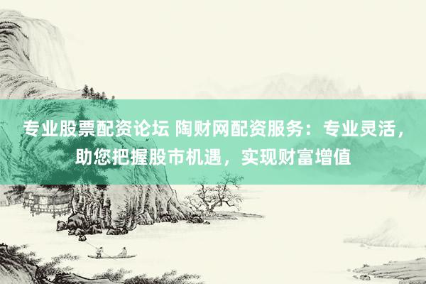 专业股票配资论坛 陶财网配资服务：专业灵活，助您把握股市机遇，实现财富增值