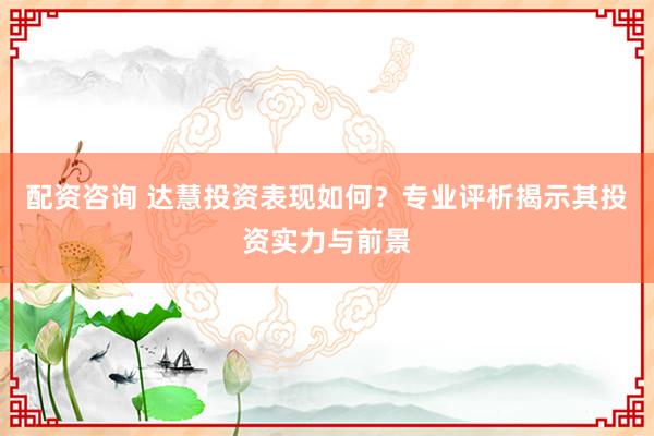 配资咨询 达慧投资表现如何？专业评析揭示其投资实力与前景