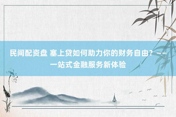 民间配资盘 塞上贷如何助力你的财务自由？——一站式金融服务新体验