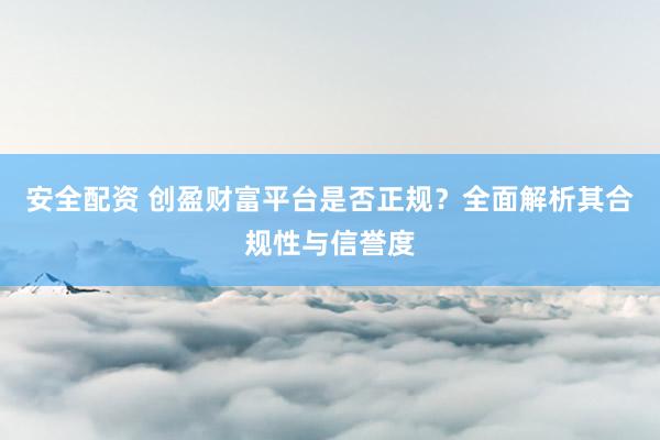 安全配资 创盈财富平台是否正规？全面解析其合规性与信誉度
