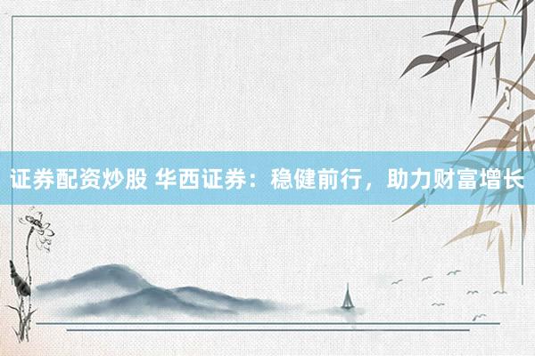 证券配资炒股 华西证券：稳健前行，助力财富增长