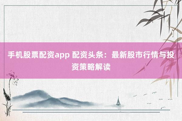 手机股票配资app 配资头条：最新股市行情与投资策略解读