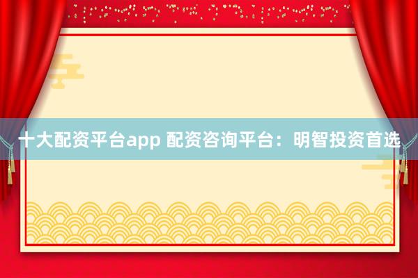 十大配资平台app 配资咨询平台：明智投资首选