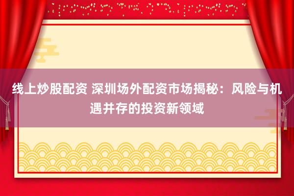 线上炒股配资 深圳场外配资市场揭秘：风险与机遇并存的投资新领域