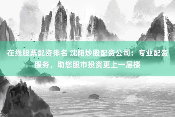 在线股票配资排名 沈阳炒股配资公司：专业配资服务，助您股市投资更上一层楼