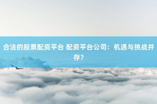 合法的股票配资平台 配资平台公司：机遇与挑战并存？
