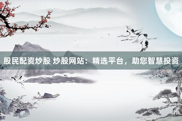股民配资炒股 炒股网站：精选平台，助您智慧投资