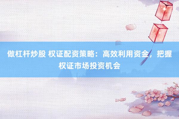做杠杆炒股 权证配资策略：高效利用资金，把握权证市场投资机会