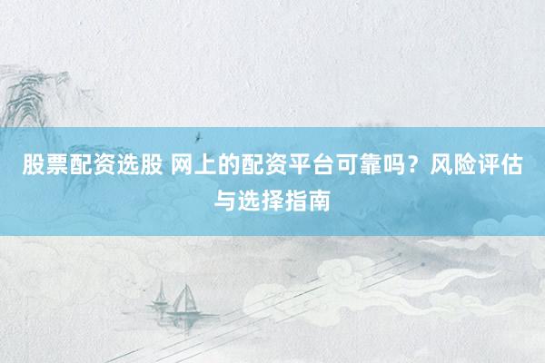 股票配资选股 网上的配资平台可靠吗？风险评估与选择指南