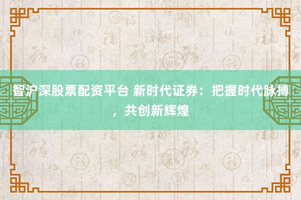 智沪深股票配资平台 新时代证券：把握时代脉搏，共创新辉煌