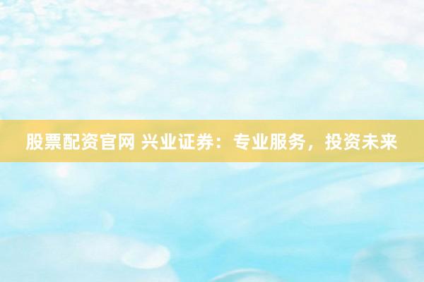 股票配资官网 兴业证券：专业服务，投资未来