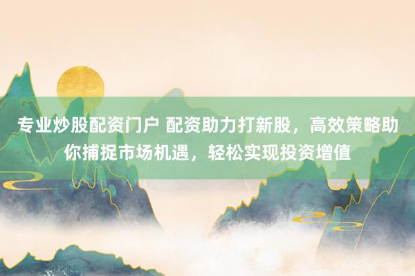专业炒股配资门户 配资助力打新股，高效策略助你捕捉市场机遇，轻松实现投资增值