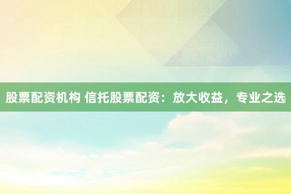股票配资机构 信托股票配资：放大收益，专业之选