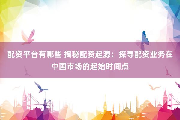 配资平台有哪些 揭秘配资起源：探寻配资业务在中国市场的起始时间点