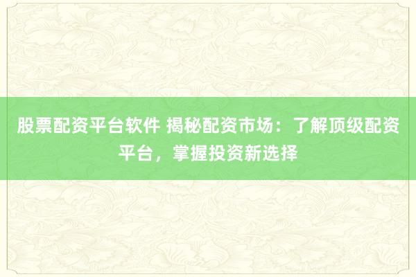 股票配资平台软件 揭秘配资市场：了解顶级配资平台，掌握投资新选择