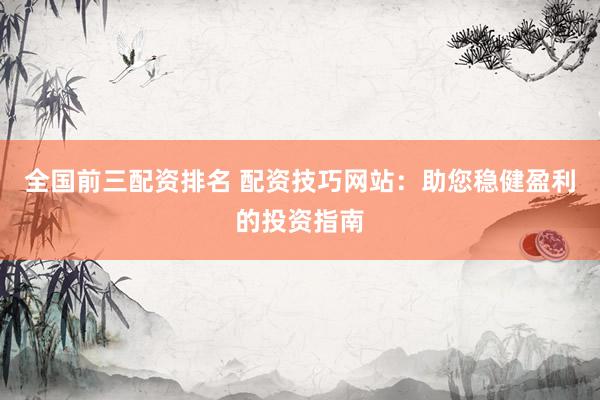 全国前三配资排名 配资技巧网站：助您稳健盈利的投资指南