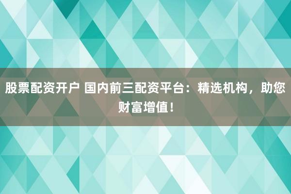股票配资开户 国内前三配资平台：精选机构，助您财富增值！
