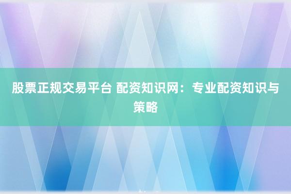 股票正规交易平台 配资知识网：专业配资知识与策略