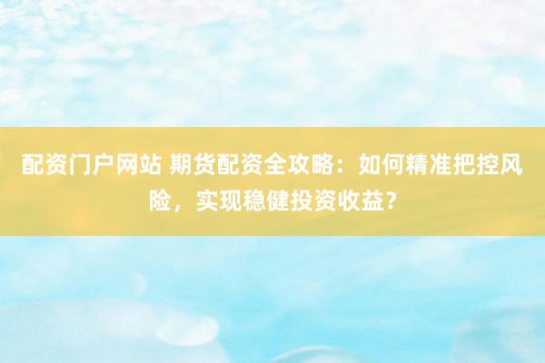 配资门户网站 期货配资全攻略：如何精准把控风险，实现稳健投资收益？