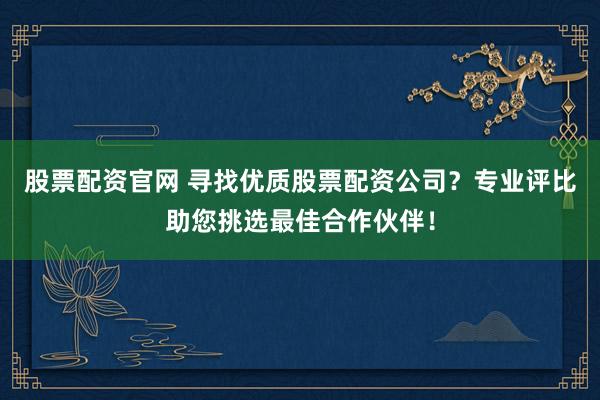股票配资官网 寻找优质股票配资公司？专业评比助您挑选最佳合作伙伴！