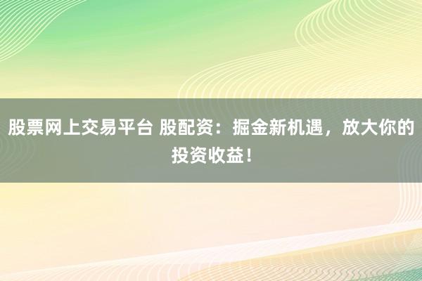 股票网上交易平台 股配资：掘金新机遇，放大你的投资收益！