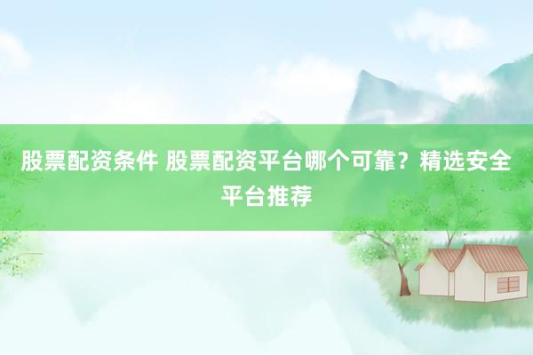股票配资条件 股票配资平台哪个可靠？精选安全平台推荐