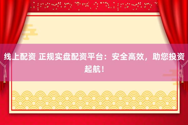线上配资 正规实盘配资平台：安全高效，助您投资起航！