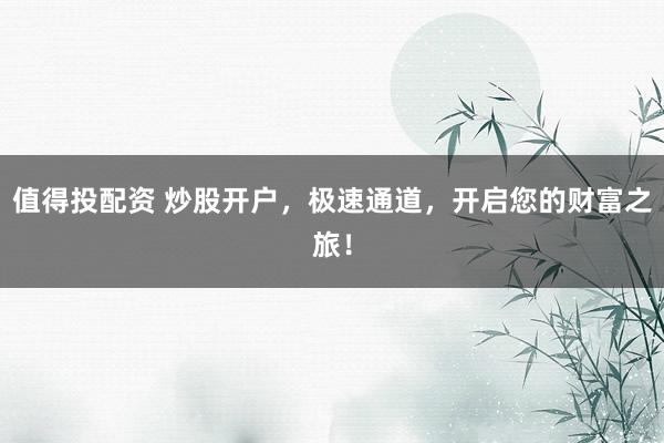 值得投配资 炒股开户,极速通道,开启您的财富之旅!
