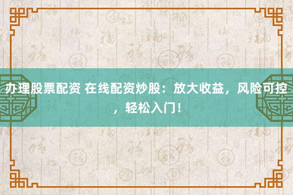 办理股票配资 在线配资炒股：放大收益，风险可控，轻松入门！